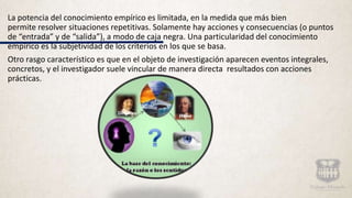 La potencia del conocimiento empírico es limitada, en la medida que más bien
permite resolver situaciones repetitivas. Solamente hay acciones y consecuencias (o puntos
de “entrada” y de “salida”), a modo de caja negra. Una particularidad del conocimiento
empírico es la subjetividad de los criterios en los que se basa.
Otro rasgo característico es que en el objeto de investigación aparecen eventos integrales,
concretos, y el investigador suele vincular de manera directa resultados con acciones
prácticas.
 