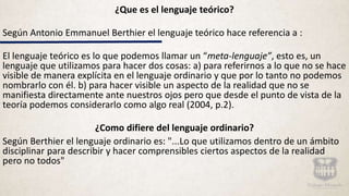 ¿Que es el lenguaje teórico?
Según Antonio Emmanuel Berthier el lenguaje teórico hace referencia a :
El lenguaje teórico es lo que podemos llamar un “meta-lenguaje”, esto es, un
lenguaje que utilizamos para hacer dos cosas: a) para referirnos a lo que no se hace
visible de manera explícita en el lenguaje ordinario y que por lo tanto no podemos
nombrarlo con él. b) para hacer visible un aspecto de la realidad que no se
manifiesta directamente ante nuestros ojos pero que desde el punto de vista de la
teoría podemos considerarlo como algo real (2004, p.2).
¿Como difiere del lenguaje ordinario?
Según Berthier el lenguaje ordinario es: "...Lo que utilizamos dentro de un ámbito
disciplinar para describir y hacer comprensibles ciertos aspectos de la realidad
pero no todos"
 