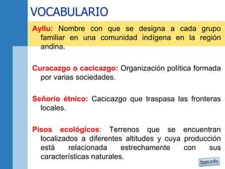 VOCABULARIO
Ayllu: Nombre con que se designa a cada grupo
familiar en una comunidad indígena en la región
andina.
Curacazgo o cacicazgo: Organización política formada
por varias sociedades.
Señorío étnico: Cacicazgo que traspasa las fronteras
locales.
Pisos ecológicos: Terrenos que se encuentran
localizados a diferentes altitudes y cuya producción
está relacionada estrechamente con sus
características naturales.
 