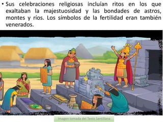 • Sus celebraciones religiosas incluían ritos en los que
exaltaban la majestuosidad y las bondades de astros,
montes y ríos. Los símbolos de la fertilidad eran también
venerados.
Imagen tomada del Texto Santillana
 