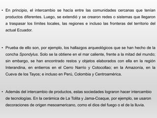 • En principio, el intercambio se hacía entre las comunidades cercanas que tenían
productos diferentes. Luego, se extendió y se crearon redes o sistemas que llegaron
a traspasar los límites locales, las regiones e incluso las fronteras del territorio del
actual Ecuador.
• Prueba de ello son, por ejemplo, los hallazgos arqueológicos que se han hecho de la
concha Spondylus. Solo se la obtiene en el mar caliente, frente a la mitad del mundo;
sin embargo, se han encontrado restos y objetos elaborados con ella en la región
Interandina, en entierros en el Cerro Narrío y Cotocollao; en la Amazonía, en la
Cueva de los Tayos; e incluso en Perú, Colombia y Centroamérica.
• Además del intercambio de productos, estas sociedades lograron hacer intercambio
de tecnologías. En la cerámica de La Tolita y Jama-Coaque, por ejemplo, se usaron
decoraciones de origen mesoamericano, como el dios del fuego o el de la lluvia.
 