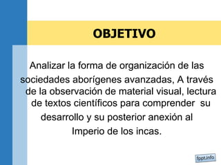 OBJETIVO
Analizar la forma de organización de las
sociedades aborígenes avanzadas, A través
de la observación de material visual, lectura
de textos científicos para comprender su
desarrollo y su posterior anexión al
Imperio de los incas.
 
