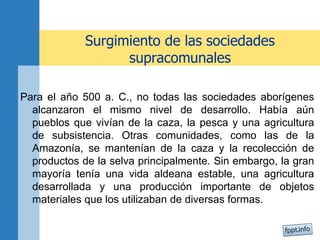 Surgimiento de las sociedades
supracomunales
Para el año 500 a. C., no todas las sociedades aborígenes
alcanzaron el mismo nivel de desarrollo. Había aún
pueblos que vivían de la caza, la pesca y una agricultura
de subsistencia. Otras comunidades, como las de la
Amazonía, se mantenían de la caza y la recolección de
productos de la selva principalmente. Sin embargo, la gran
mayoría tenía una vida aldeana estable, una agricultura
desarrollada y una producción importante de objetos
materiales que los utilizaban de diversas formas.
 