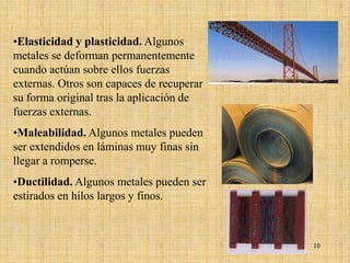 •Elasticidad y plasticidad. Algunos
metales se deforman permanentemente
cuando actúan sobre ellos fuerzas
externas. Otros son capaces de recuperar
su forma original tras la aplicación de
fuerzas externas.
•Maleabilidad. Algunos metales pueden
ser extendidos en láminas muy finas sin
llegar a romperse.
•Ductilidad. Algunos metales pueden ser
estirados en hilos largos y finos.



                                           10
 