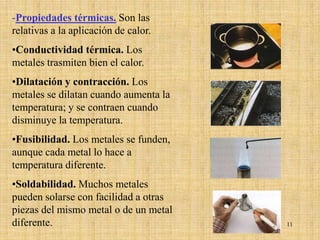 -Propiedades térmicas. Son las
relativas a la aplicación de calor.
•Conductividad térmica. Los
metales trasmiten bien el calor.
•Dilatación y contracción. Los
metales se dilatan cuando aumenta la
temperatura; y se contraen cuando
disminuye la temperatura.
•Fusibilidad. Los metales se funden,
aunque cada metal lo hace a
temperatura diferente.
•Soldabilidad. Muchos metales
pueden solarse con facilidad a otras
piezas del mismo metal o de un metal
diferente.                             11
 
