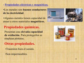 - Propiedades eléctricas y magnéticas.
•Los metales son buenos conductores
de la electricidad.
•Algunos metales tienen capacidad de
atraer a otros materiales magnéticos.

Propiedades químicas.
 Presentan una elevada capacidad
 de oxidación. Para protegerlos se
 emplean pinturas.
 Otras propiedades.
 •Trasmiten bien el sonido.
 •Son impermeables.
                                         12
 
