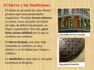 El hierro y las fundiciones.
El hierro es un metal de color blanco
grisáceo que tiene propiedades
magnéticas. Presenta inconvenientes:
se corroe, tiene un punto de fusión
elevado, de difícil mecanizado, es
frágil y quebradizo. Por ello, puro
tiene escasa utilidad por lo que se
                                         Barandilla de hierro forjado.
combina con carbono.
El hierro forjado, con muy bajo
contenido en carbono; es muy
plástico y su facilidad para forjase y
soldarse.
La fundición es muy dura y con gran
resistencia al desgaste.
                                                                    14
 