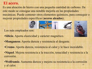El acero.
Es una aleación de hierro con una pequeña cantidad de carbono. De
este modo se consigue una notable mejoría en las propiedades
mecánicas. Puede contener otros elementos químicos, para conseguir o
mejorar propiedades específicas (aceros aleados).


 Los más empleados son:
 •Silicio. Aporta elasticidad y carácter magnético.
 •Manganeso. Aporta dureza y resistencia al desgaste.
 •Cromo. Aporta dureza, resistencia al calor y le hace inoxidable.
 •Níquel. Mejora resistencia a la tracción, tenacidad y resistencia a la
 corrosión.
 •Wolframio. Aumenta dureza y mejora su resistencia a la corrosión
                                                              15
 y al calor.
 