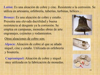 Latón: Es una aleación de cobre y cinc. Resistente a la corrosión. Se
utiliza en artesanía, orfebrería, tuberías, turbinas, hélices…
Bronce: Es una aleación de cobre y estaño.
Presenta una elevada ductilidad y buena
resistencia al desgaste ya la corrosión. Se
emplea en campanas, monedas obras de arte
engranajes, cojinetes y rodamientos.
Otras aleaciones de cobre son:
Alpaca: Aleación de cobre al que se añade
níquel, cinc y estaño. Utilizada en orfebrería
y bisutería.
 Cuproníquel: Aleación de cobre y níquel
 muy utilizada en la fabricación de monedas.

                                                                19
 