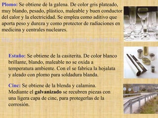 Plomo: Se obtiene de la galena. De color gris plateado,
muy blando, pesado, plástico, maleable y buen conductor
del calor y la electricidad. Se emplea como aditivo que
aporta peso y dureza y como protector de radiaciones en
medicina y centrales nucleares.
http://www.des.umd.edu/os/lead/spanish_factsheet.html


   Estaño: Se obtiene de la casiterita. De color blanco
   brillante, blando, maleable no se oxida a
   temperatura ambiente. Con el se fabrica la hojalata
   y aleado con plomo para soldadura blanda.

   Cinc: Se obtiene de la blenda y calamina.
   Mediante el galvanizado se recubren piezas con
   una ligera capa de cinc, para protegerlas de la
   corrosión.
                                                          20
 