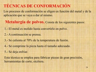 TÉCNICAS DE CONFORMACIÓN
Los procesos de conformación se eligen en función del metal y de la
aplicación que se vaya a dar al mismo.

 Metalurgia de polvos. Consta de los siguientes pasos:
1.- El metal es molido hasta convertirlo en polvo.
2.- A continuación se prensa.
3.- Se calienta al 70% de la temperatura de fusión.
4.- Se comprime la pieza hasta el tamaño adecuado.
5.- Se deja enfriar.
Esta técnica se emplea para fabricar piezas de gran precisión,
herramientas de corte, etcétera.
                                                                 24
 