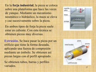 En la forja industrial, la pieza se coloca
sobre una plataforma que hace las veces
de yunque. Mediante un mecanismo
neumático o hidráulico, la maza se eleva
y cae sucesivamente sobre la pieza.
En ambos tipos de forja la pieza suele
estar en caliente. Con esta técnica se
obtienen piezas muy diversas.

Extrusión. Se hace pasar la pieza por un
orificio que tiene la forma deseada,
aplicando una fuerza de compresión
mediante un émbolo. Se obtienen así
piezas largas con el perfil apropiado.
Se obtienen tubos, barras y perfiles
variados.                                    27
 