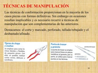 TÉCNICAS DE MANIPULACIÓN
Las técnicas de conformación proporcionan en la mayoría de los
casos piezas con formas definitivas. Sin embargo en ocasiones
resultan inaplicables y es necesario recurrir a técnicas de
manipulación que son complementarias de las anteriores.
Destacamos: el corte y marcado, perforado, tallado/rebajado y el
desbastado/afinado.




                                                               30
 