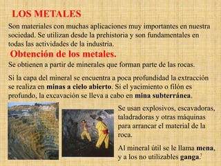 LOS METALES
Son materiales con muchas aplicaciones muy importantes en nuestra
sociedad. Se utilizan desde la prehistoria y son fundamentales en
todas las actividades de la industria.
Obtención de los metales.
Se obtienen a partir de minerales que forman parte de las rocas.
Si la capa del mineral se encuentra a poca profundidad la extracción
se realiza en minas a cielo abierto. Si el yacimiento o filón es
profundo, la excavación se lleva a cabo en mina subterránea.
                                     Se usan explosivos, escavadoras,
                                     taladradoras y otras máquinas
                                     para arrancar el material de la
                                     roca.
                                     Al mineral útil se le llama mena,
                                     y a los no utilizables ganga.7
 
