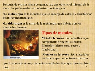 Después de separar mena de ganga, hay que obtener el mineral de la
mena, lo que se realiza en industrias metalúrgicas.
•La metalurgia es la industria que se encarga de extraer y transformar
los minerales metálicos.
•La siderurgia es la rama de la metalurgia que trabaja con los
materiales ferrosos.
                              Tipos de metales.
                              Metales ferrosos. Son aquellos cuyo
                              componente principal es hierro.
                              Ejemplos: hierro puro, acero y
                              fundiciones.
                               Metales no ferrosos. Son materiales
                               metálicos que no contienen hierro o
que lo contiene en muy pequeñas cantidades. Ejemplo: bronce, latón,
cinc, ……..                                                     8
 