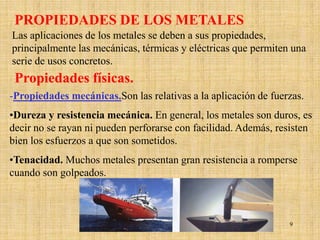 PROPIEDADES DE LOS METALES
Las aplicaciones de los metales se deben a sus propiedades,
principalmente las mecánicas, térmicas y eléctricas que permiten una
serie de usos concretos.
 Propiedades físicas.
-Propiedades mecánicas.Son las relativas a la aplicación de fuerzas.
•Dureza y resistencia mecánica. En general, los metales son duros, es
decir no se rayan ni pueden perforarse con facilidad. Además, resisten
bien los esfuerzos a que son sometidos.
•Tenacidad. Muchos metales presentan gran resistencia a romperse
cuando son golpeados.



                                                                9
 