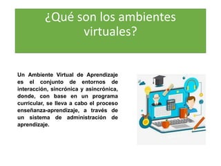 ¿Qué son los ambientes
virtuales?
Un Ambiente Virtual de Aprendizaje
es el conjunto de entornos de
interacción, sincrónica y asincrónica,
donde, con base en un programa
curricular, se lleva a cabo el proceso
enseñanza-aprendizaje, a través de
un sistema de administración de
aprendizaje.
 