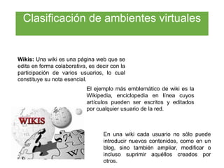 Wikis: Una wiki es una página web que se
edita en forma colaborativa, es decir con la
participación de varios usuarios, lo cual
constituye su nota esencial.
El ejemplo más emblemático de wiki es la
Wikipedia, enciclopedia en línea cuyos
artículos pueden ser escritos y editados
por cualquier usuario de la red.
En una wiki cada usuario no sólo puede
introducir nuevos contenidos, como en un
blog, sino también ampliar, modificar o
incluso suprimir aquéllos creados por
otros.
Clasificación de ambientes virtuales
 