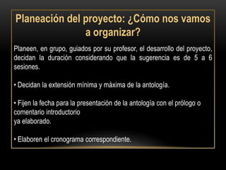 Planeación del proyecto: ¿Cómo nos vamos
               a organizar?
Planeen, en grupo, guiados por su profesor, el desarrollo del proyecto,
decidan la duración considerando que la sugerencia es de 5 a 6
sesiones.

• Decidan la extensión mínima y máxima de la antología.

• Fijen la fecha para la presentación de la antología con el prólogo o
comentario introductorio
ya elaborado.

• Elaboren el cronograma correspondiente.
 