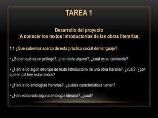 TAREA 1

                       Desarrollo del proyecto
     ¡A conocer los textos introductorios de las obras literarias¡

1.1 ¿Qué sabemos acerca de esta práctica social del lenguaje?

• ¿Saben qué es un prólogo?, ¿han leído alguno?, ¿cuál es su contenido?

• ¿Han leído algún otro tipo de texto introductorio de una obra literaria?, ¿cuál?, ¿por
qué es útil leer estos textos?

• ¿Han leído antologías literarias?, ¿cuáles características tienen?

• ¿Han elaborado alguna antología literaria?, ¿cuál?
 