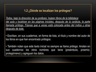 1.2 ¿Dónde se localizan los prólogos?

Todos, bajo la dirección de su profesor, hojeen libros de la biblioteca
del aula y localicen en las páginas iniciales, después de la carátula, la parte
llamada prólogo. Fíjense que a veces está colocada antes del índice y otras
después de éste.

• Escriban, en sus cuadernos, en forma de lista, el título y nombre del autor de
los libros en que han encontrado prólogos.

• También noten que este texto inicial no siempre se llama prólogo: Anoten en
sus cuadernos los otros nombres que tiene (preámbulo, proemio,
prolegómeno) y agreguen los datos.
 