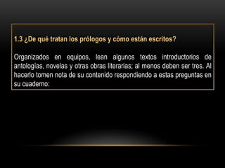 1.3 ¿De qué tratan los prólogos y cómo están escritos?

Organizados en equipos, lean algunos textos introductorios de
antologías, novelas y otras obras literarias; al menos deben ser tres. Al
hacerlo tomen nota de su contenido respondiendo a estas preguntas en
su cuaderno:
 