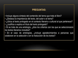 PREGUNTAS:

• Incluye alguna síntesis del contenido del tema que trata el libro?
• ¿Destaca la importancia del texto, del autor o el tema?
• ¿Ubica al texto prologado en el contexto literario o cultural al que pertenece?
• ¿Justifica o explica el título del texto prologado?
• Si se trata de una antología, ¿dice los criterios con los que se seleccionaron
los textos literarios incluidos?
• En el caso de antologías, ¿incluye agradecimientos a personas que
colaboran en la selección o en la traducción de los textos?
 