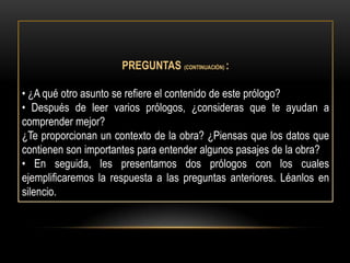 PREGUNTAS (CONTINUACIÓN) :

• ¿A qué otro asunto se refiere el contenido de este prólogo?
• Después de leer varios prólogos, ¿consideras que te ayudan a
comprender mejor?
¿Te proporcionan un contexto de la obra? ¿Piensas que los datos que
contienen son importantes para entender algunos pasajes de la obra?
• En seguida, les presentamos dos prólogos con los cuales
ejemplificaremos la respuesta a las preguntas anteriores. Léanlos en
silencio.
 