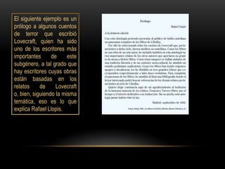 El siguiente ejemplo es un
prólogo a algunos cuentos
de terror que escribió
Lovecraft, quien ha sido
uno de los escritores más
importantes      de     este
subgénero, a tal grado que
hay escritores cuyas obras
están basadas en los
relatos     de     Lovecraft
o, bien, siguiendo la misma
temática, eso es lo que
explica Rafael Llopis.
 
