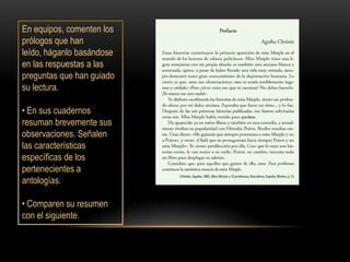 En equipos, comenten los
prólogos que han
leído, háganlo basándose
en las respuestas a las
preguntas que han guiado
su lectura.

• En sus cuadernos
resuman brevemente sus
observaciones. Señalen
las características
específicas de los
pertenecientes a
antologías.

• Comparen su resumen
con el siguiente.
 