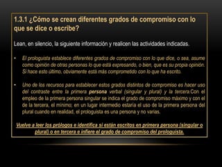 1.3.1 ¿Cómo se crean diferentes grados de compromiso con lo
que se dice o escribe?

Lean, en silencio, la siguiente información y realicen las actividades indicadas.

•     El prologuista establece diferentes grados de compromiso con lo que dice, o sea, asume
      como opinión de otras personas lo que está expresando, o bien, que es su propia opinión.
      Si hace esto último, obviamente está más comprometido con lo que ha escrito.

•     Uno de los recursos para establecer estos grados distintos de compromiso es hacer uso
      del contraste entre la primera persona verbal (singular y plural) y la tercera.Con el
      empleo de la primera persona singular se indica el grado de compromiso máximo y con el
      de la tercera, el mínimo; en un lugar intermedio estaría el uso de la primera persona del
      plural cuando en realidad, el prologuista es una persona y no varias.

    Vuelve a leer los prólogos e identifica si están escritos en primera persona (singular o
            plural) o en tercera e infiere el grado de compromiso del prologuista.
 