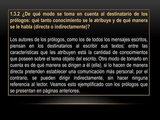 1.3.2 ¿De qué modo se toma en cuenta al destinatario de los
prólogos: qué tanto conocimiento se le atribuye y de qué manera
se le habla (directa o indirectamente)?

Los autores de los prólogos, como los de todos los mensajes escritos,
piensan en los destinatarios al escribir sus textos; entre las
características que les atribuyen está la cantidad de conocimientos
que poseen sobre el tema objeto del escrito. Otro modo de tomarlo en
cuenta es de qué manera se dirigen a él (ella), si lo hacen de manera
directa pretenden establecer una comunicación más personal; por el
contrario, se pueden dirigir indirectamente, sin hacer ninguna
referencia al lector. Veamos esto ejemplificado con los prólogos que
se presentan en páginas anteriores.
 
