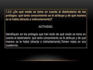 1.3.2 ¿De qué modo se toma en cuenta al destinatario de los
prólogos: qué tanto conocimiento se le atribuye y de qué manera
se le habla (directa o indirectamente)?

                            ACTIVIDAD.

Identifiquen en los prólogos que han leído de qué modo se toma en
cuenta al destinatario: qué tanto conocimiento se le atribuye y de qué
manera se le habla (directa o indirectamente).Tomen notas en sus
cuadernos.
 