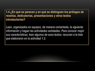 1.4 ¿En qué se parecen y en qué se distinguen los prólogos de
reseñas, dedicatorias, presentaciones y otros textos
introductorios?

Lean, organizados en equipos, de manera comentada, la siguiente
información y hagan las actividades señaladas. Para conocer mejor
sus características, lean algunos de esos textos: recurran a la lista
que elaboraron en la actividad 1.2.
 