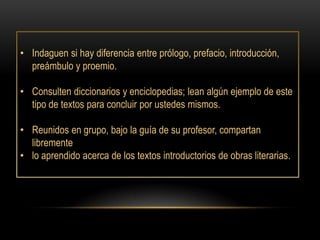 • Indaguen si hay diferencia entre prólogo, prefacio, introducción,
  preámbulo y proemio.

• Consulten diccionarios y enciclopedias; lean algún ejemplo de este
  tipo de textos para concluir por ustedes mismos.

• Reunidos en grupo, bajo la guía de su profesor, compartan
  libremente
• lo aprendido acerca de los textos introductorios de obras literarias.
 