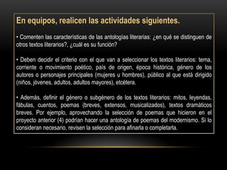 En equipos, realicen las actividades siguientes.
• Comenten las características de las antologías literarias: ¿en qué se distinguen de
otros textos literarios?, ¿cuál es su función?

• Deben decidir el criterio con el que van a seleccionar los textos literarios: tema,
corriente o movimiento poético, país de origen, época histórica, género de los
autores o personajes principales (mujeres u hombres), público al que está dirigido
(niños, jóvenes, adultos, adultos mayores), etcétera.

• Además, definir el género o subgénero de los textos literarios: mitos, leyendas,
fábulas, cuentos, poemas (breves, extensos, musicalizados), textos dramáticos
breves. Por ejemplo, aprovechando la selección de poemas que hicieron en el
proyecto anterior (4) podrían hacer una antología de poemas del modernismo. Si lo
consideran necesario, revisen la selección para afinarla o completarla.
 