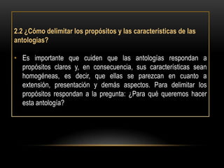 2.2 ¿Cómo delimitar los propósitos y las características de las
antologías?

• Es importante que cuiden que las antologías respondan a
  propósitos claros y, en consecuencia, sus características sean
  homogéneas, es decir, que ellas se parezcan en cuanto a
  extensión, presentación y demás aspectos. Para delimitar los
  propósitos respondan a la pregunta: ¿Para qué queremos hacer
  esta antología?
 