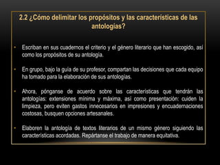 2.2 ¿Cómo delimitar los propósitos y las características de las
                           antologías?

• Escriban en sus cuadernos el criterio y el género literario que han escogido, así
  como los propósitos de su antología.

• En grupo, bajo la guía de su profesor, compartan las decisiones que cada equipo
  ha tomado para la elaboración de sus antologías.

• Ahora, pónganse de acuerdo sobre las características que tendrán las
  antologías: extensiones mínima y máxima, así como presentación: cuiden la
  limpieza, pero eviten gastos innecesarios en impresiones y encuadernaciones
  costosas, busquen opciones artesanales.

• Elaboren la antología de textos literarios de un mismo género siguiendo las
  características acordadas. Repártanse el trabajo de manera equitativa.
 