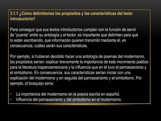 3.1.1 ¿Cómo delimitamos los propósitos y las características del texto
introductorio?

Para conseguir que sus textos introductorios cumplan con la función de servir
de “puente” entre su antología y el lector, es importante que delimiten para qué
lo están escribiendo, qué información quieren transmitir mediante él, en
consecuencia, cuáles serán sus características.

Por ejemplo, si hubieran decidido hacer una antología de poemas del modernismo,
los propósitos serían: explicar brevemente la importancia de este movimiento poético
para la literatura hispanoamericana y la influencia que en él tuvo el parnasianismo y
el simbolismo. En consecuencia, sus características serían iniciar con una
explicación del modernismo y en seguida del parnasianismo y el simbolismo. Por
ejemplo, el bosquejo sería:

• La importancia del modernismo en la poesía escrita en español.
• Influencia del parnasianismo y del simbolismo en el modernismo.
 