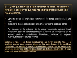 3.1.3 ¿Por qué conviene incluir comentarios sobre los aspectos
formales y expresivos que más nos impresionaron o fueron de
nuestro interés?

• Compartir lo que les impresionó o interesó de los textos antologados, es una
  forma
• de aclarar el sentido de los textos y también de provocar el deseo de leerlos.

• Por ejemplo, en la antología de la poesía modernista conviene incluir
  comentarios sobre el cuidado extremo por la forma y las innovaciones en los
  recursos poéticos, transcribiendo aliteraciones, metáforas e imágenes
  diversas, tomadas de algunos poemas.

Elaboren el texto o los textos introductorios que hayan decidido hacer a la
antología, usando como referente alguno de los textos leídos. Si lo consideran
conveniente, distribúyanse el trabajo. Una vez elaborado el bosquejo del prólogo, cada
uno puede escribir una parte del texto. Cuiden que todos los integrantes del grupo
tengan una responsabilidad bien definida.
 