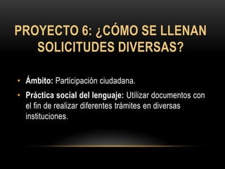 PROYECTO 6: ¿CÓMO SE LLENAN
   SOLICITUDES DIVERSAS?

• Ámbito: Participación ciudadana.
• Práctica social del lenguaje: Utilizar documentos con
  el fin de realizar diferentes trámites en diversas
  instituciones.
 
