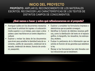 INICIO DEL PROYECTO
 PROPÓSITO: AMPLIAR EL RECONOCIMIENTO DE LOS MATERIALES
ESCRITOS. RECONOCER LAS CARACTERÍSTICAS DE LOS TEXTOS DE
           DISTINTOS CAMPOS DE CONOCIMIENTOS.
 