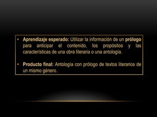 • Aprendizaje esperado: Utilizar la información de un prólogo
  para anticipar el contenido, los propósitos y las
  características de una obra literaria o una antología.

• Producto final: Antología con prólogo de textos literarios de
  un mismo género.
 
