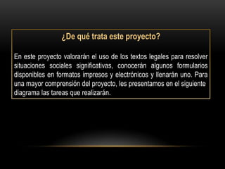 ¿De qué trata este proyecto?

En este proyecto valorarán el uso de los textos legales para resolver
situaciones sociales significativas, conocerán algunos formularios
disponibles en formatos impresos y electrónicos y llenarán uno. Para
una mayor comprensión del proyecto, les presentamos en el siguiente
diagrama las tareas que realizarán.
 