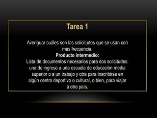 Tarea 1
Averiguar cuáles son las solicitudes que se usan con
                    más frecuencia.
                Producto intermedio:
Lista de documentos necesarios para dos solicitudes:
  una de ingreso a una escuela de educación media
   superior o a un trabajo y otra para inscribirse en
 algún centro deportivo o cultural, o bien, para viajar
                      a otro país.
 