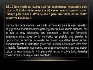 1.2 ¿Cómo averiguar cuáles son los documentos necesarios para
hacer solicitudes de ingreso a la educación media superior o a un
trabajo; para viajar a otros países o para inscribirse en un centro
deportivo o cultural?

En muchas dependencias les darán un formato para realizar trámites,
muy pronto llenarán los tuyos para ingresar al nivel medio superior, por
lo que es muy importante que aprendan a llenar un formulario
adecuadamente, pues de lo contrario, es posible que pierdan la
oportunidad de realizar un trámite. Lo primero que deben hacer es leer
cuidadosamente el instructivo (si es que lo tiene), llenarlo con letra clara
y legible. Recuerden que son su carta de presentación, por eso deben
cuidar la letra, ortografía y limpieza del mismo y sobre todo, llenarlos
correctamente para que sean aceptados.
 