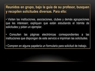 Reunidos en grupo, bajo la guía de su profesor, busquen
y recopilen solicitudes diversas. Para ello:

• Visiten las instituciones, asociaciones, clubes y demás agrupaciones
que les interesen; expliquen que están estudiando el trámite de
solicitudes y pidan un ejemplar.

• Consulten las páginas electrónicas correspondientes a las
instituciones que dispongan de este servicio e impriman las solicitudes.

• Compren en alguna papelería un formulario para solicitud de trabajo.
 
