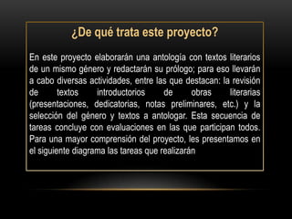 ¿De qué trata este proyecto?
En este proyecto elaborarán una antología con textos literarios
de un mismo género y redactarán su prólogo; para eso llevarán
a cabo diversas actividades, entre las que destacan: la revisión
de       textos    introductorios     de      obras    literarias
(presentaciones, dedicatorias, notas preliminares, etc.) y la
selección del género y textos a antologar. Esta secuencia de
tareas concluye con evaluaciones en las que participan todos.
Para una mayor comprensión del proyecto, les presentamos en
el siguiente diagrama las tareas que realizarán
 