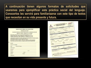 A continuación tienen algunos formatos de solicitudes que
usaremos para ejemplificar esta práctica social del lenguaje.
Conocerlos les servirá para familiarizarse con este tipo de textos
que necesitan en su vida presente y futura.
 