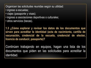 Organicen las solicitudes reunidas según su utilidad:
• ingreso a escuelas;
• viajes (pasaporte y visas);
• ingreso a asociaciones deportivas o culturales;
• otros servicios (becas).

1.3 ¿Cómo explorar y revisar los datos de los documentos que
sirven para acreditar la identidad (acta de nacimiento, cartilla de
vacunación, credencial de la escuela, credencial de elector,
licencia de conducir, pasaporte)?

Continúen trabajando en equipos, hagan una lista de los
documentos que piden en las solicitudes para acreditar la
identidad.
 
